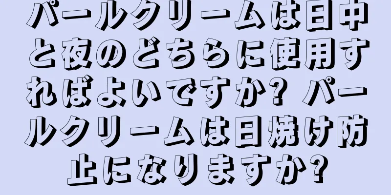 パールクリームは日中と夜のどちらに使用すればよいですか? パールクリームは日焼け防止になりますか?