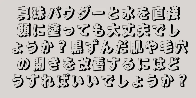 真珠パウダーと水を直接顔に塗っても大丈夫でしょうか？黒ずんだ肌や毛穴の開きを改善するにはどうすればいいでしょうか？