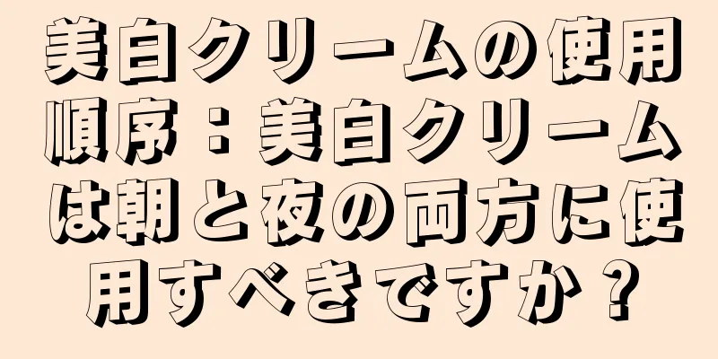 美白クリームの使用順序：美白クリームは朝と夜の両方に使用すべきですか？