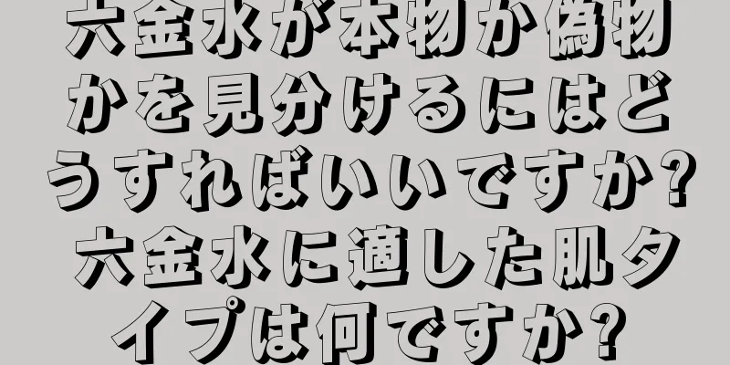 六金水が本物か偽物かを見分けるにはどうすればいいですか? 六金水に適した肌タイプは何ですか?