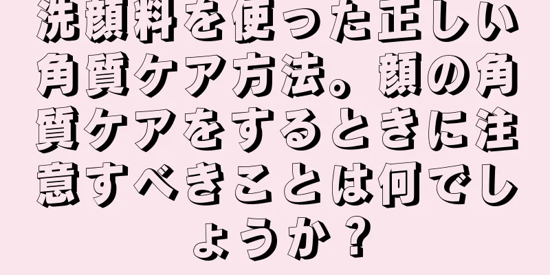 洗顔料を使った正しい角質ケア方法。顔の角質ケアをするときに注意すべきことは何でしょうか？