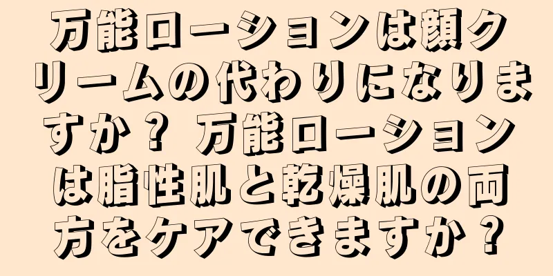 万能ローションは顔クリームの代わりになりますか？ 万能ローションは脂性肌と乾燥肌の両方をケアできますか？