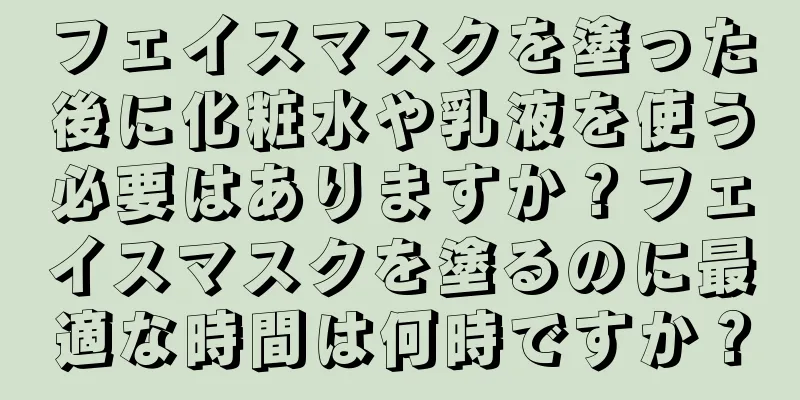 フェイスマスクを塗った後に化粧水や乳液を使う必要はありますか？フェイスマスクを塗るのに最適な時間は何時ですか？