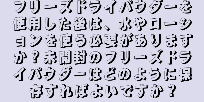 フリーズドライパウダーを使用した後は、水やローションを使う必要がありますか？未開封のフリーズドライパウダーはどのように保存すればよいですか？