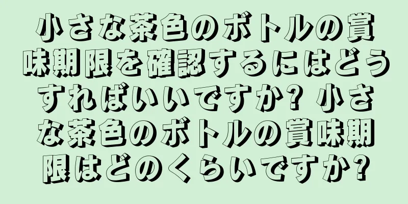 小さな茶色のボトルの賞味期限を確認するにはどうすればいいですか? 小さな茶色のボトルの賞味期限はどのくらいですか?