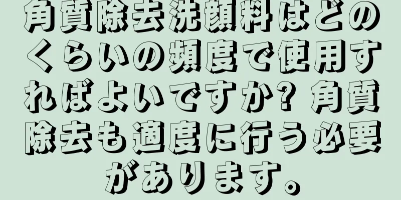 角質除去洗顔料はどのくらいの頻度で使用すればよいですか? 角質除去も適度に行う必要があります。