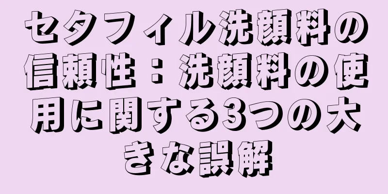 セタフィル洗顔料の信頼性：洗顔料の使用に関する3つの大きな誤解