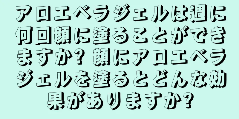 アロエベラジェルは週に何回顔に塗ることができますか? 顔にアロエベラジェルを塗るとどんな効果がありますか?