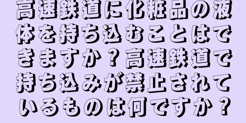 高速鉄道に化粧品の液体を持ち込むことはできますか？高速鉄道で持ち込みが禁止されているものは何ですか？