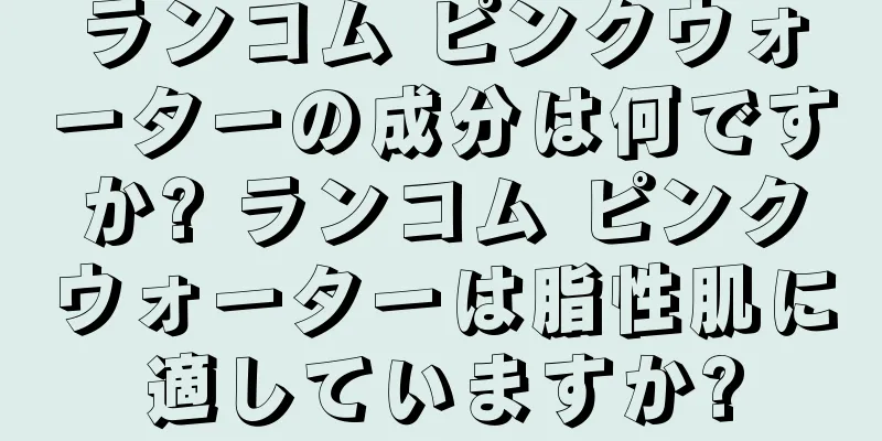 ランコム ピンクウォーターの成分は何ですか? ランコム ピンクウォーターは脂性肌に適していますか?