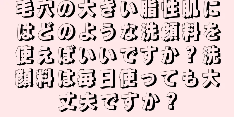 毛穴の大きい脂性肌にはどのような洗顔料を使えばいいですか？洗顔料は毎日使っても大丈夫ですか？