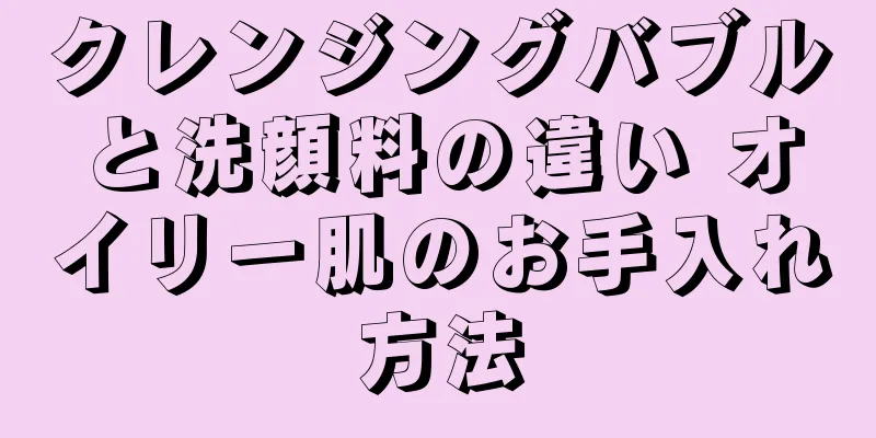 クレンジングバブルと洗顔料の違い オイリー肌のお手入れ方法