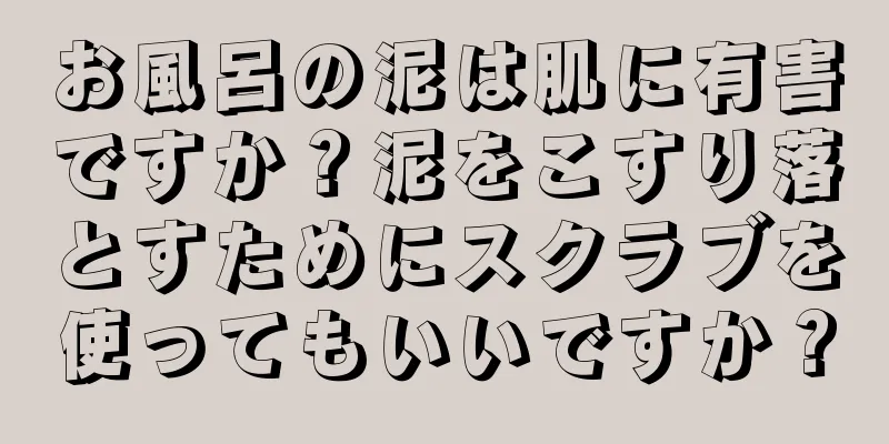 お風呂の泥は肌に有害ですか？泥をこすり落とすためにスクラブを使ってもいいですか？