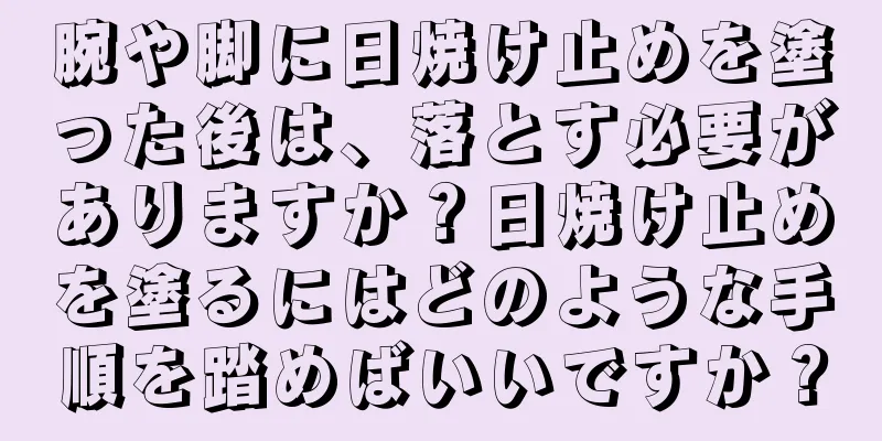 腕や脚に日焼け止めを塗った後は、落とす必要がありますか？日焼け止めを塗るにはどのような手順を踏めばいいですか？