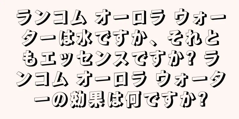 ランコム オーロラ ウォーターは水ですか、それともエッセンスですか? ランコム オーロラ ウォーターの効果は何ですか?