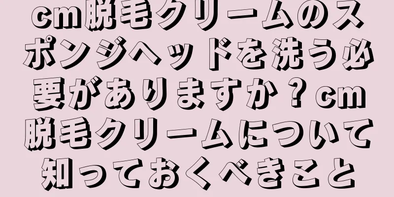 cm脱毛クリームのスポンジヘッドを洗う必要がありますか？cm脱毛クリームについて知っておくべきこと