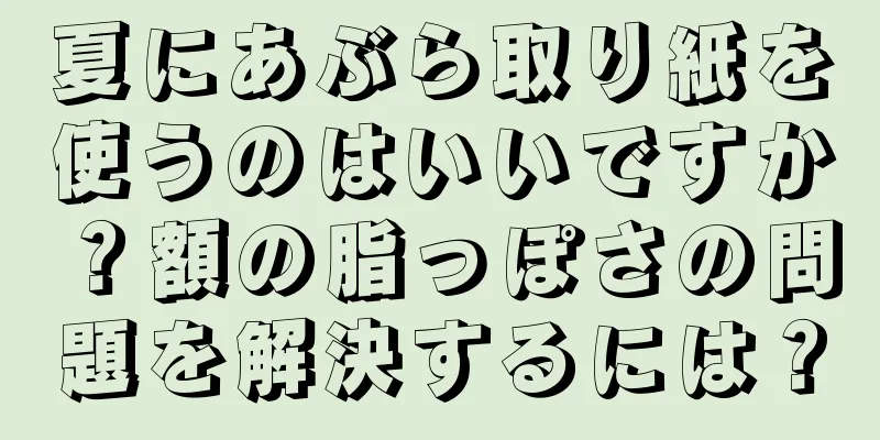 夏にあぶら取り紙を使うのはいいですか？額の脂っぽさの問題を解決するには？