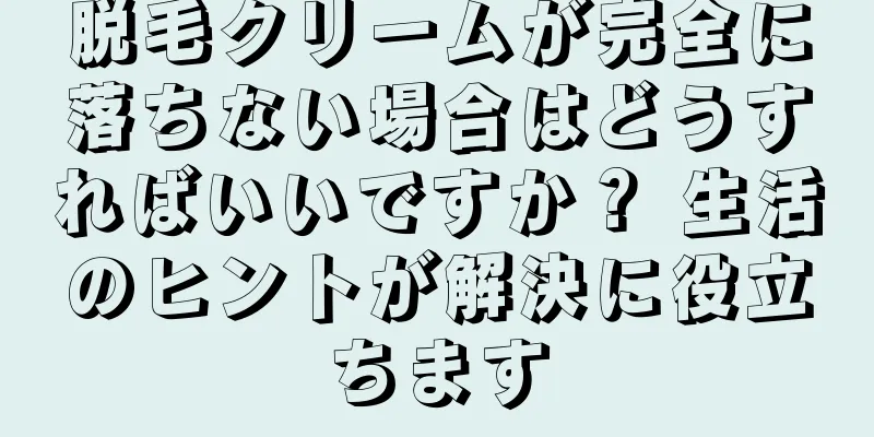 脱毛クリームが完全に落ちない場合はどうすればいいですか？ 生活のヒントが解決に役立ちます