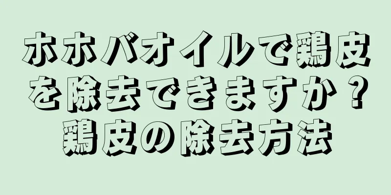 ホホバオイルで鶏皮を除去できますか？鶏皮の除去方法