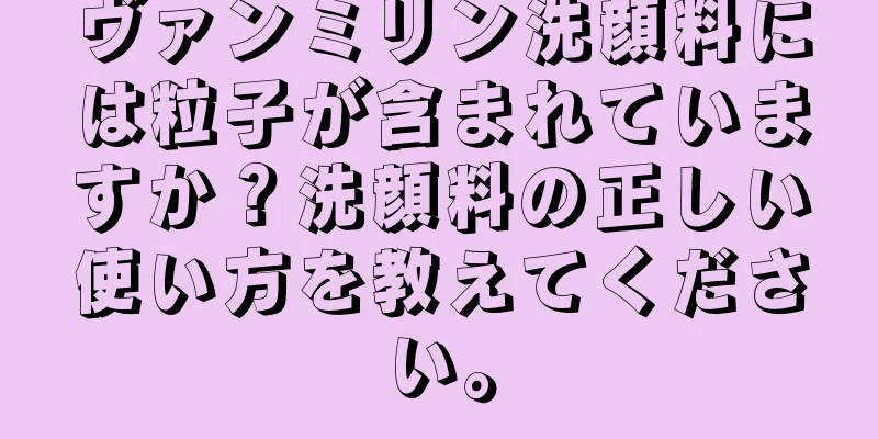 ヴァンミリン洗顔料には粒子が含まれていますか？洗顔料の正しい使い方を教えてください。