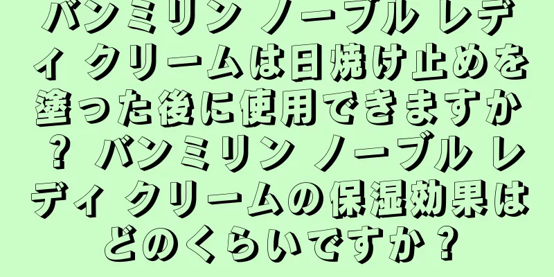 バンミリン ノーブル レディ クリームは日焼け止めを塗った後に使用できますか？ バンミリン ノーブル レディ クリームの保湿効果はどのくらいですか？