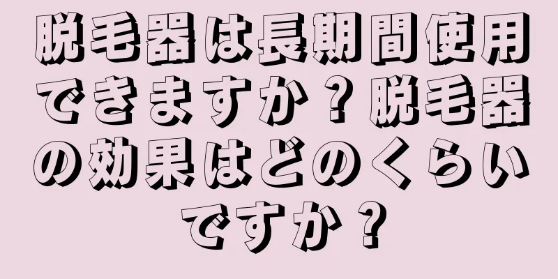 脱毛器は長期間使用できますか？脱毛器の効果はどのくらいですか？