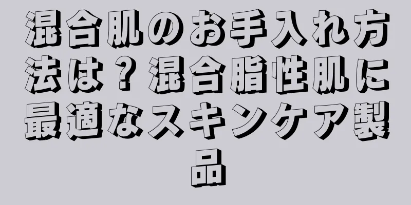 混合肌のお手入れ方法は？混合脂性肌に最適なスキンケア製品