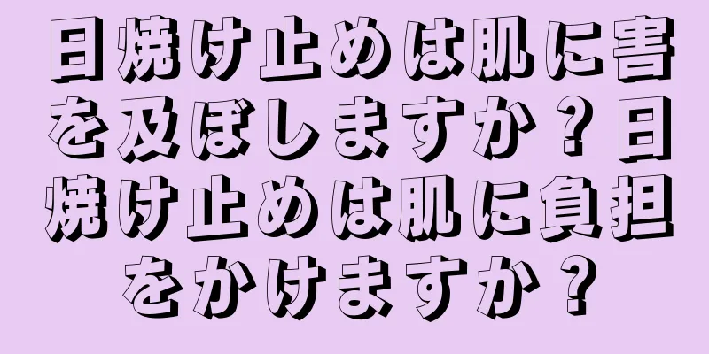 日焼け止めは肌に害を及ぼしますか？日焼け止めは肌に負担をかけますか？