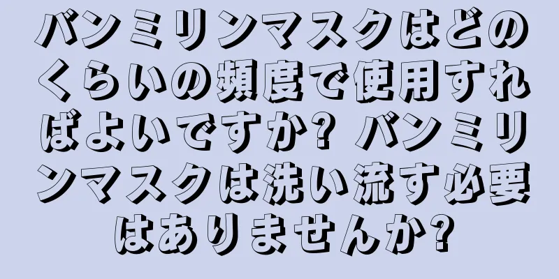 バンミリンマスクはどのくらいの頻度で使用すればよいですか? バンミリンマスクは洗い流す必要はありませんか?