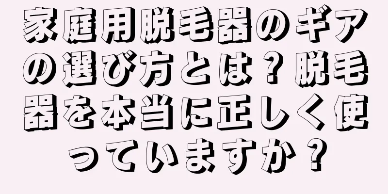 家庭用脱毛器のギアの選び方とは？脱毛器を本当に正しく使っていますか？