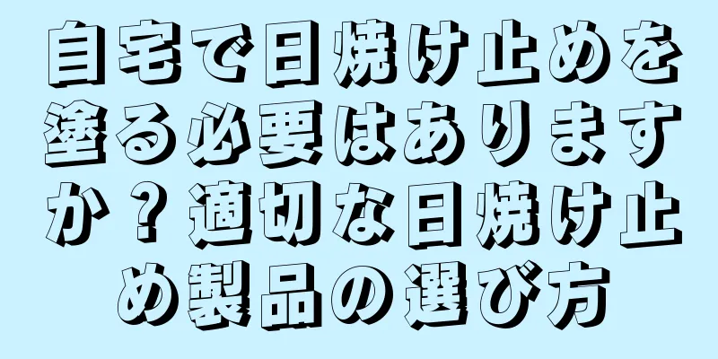 自宅で日焼け止めを塗る必要はありますか？適切な日焼け止め製品の選び方