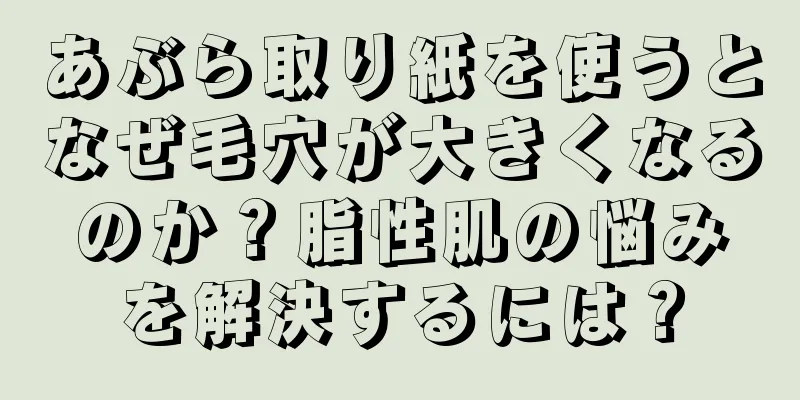 あぶら取り紙を使うとなぜ毛穴が大きくなるのか？脂性肌の悩みを解決するには？