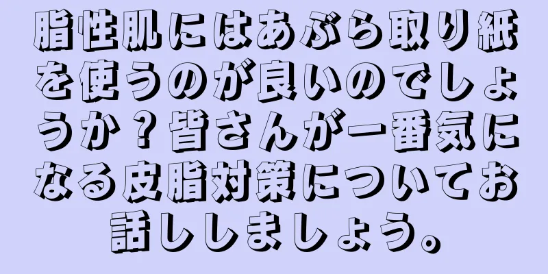 脂性肌にはあぶら取り紙を使うのが良いのでしょうか？皆さんが一番気になる皮脂対策についてお話ししましょう。