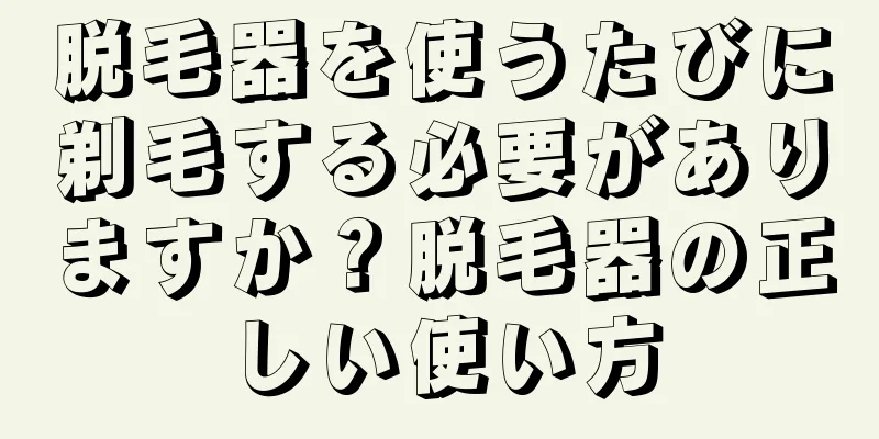 脱毛器を使うたびに剃毛する必要がありますか？脱毛器の正しい使い方