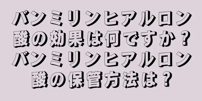 バンミリンヒアルロン酸の効果は何ですか？バンミリンヒアルロン酸の保管方法は？