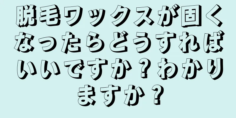 脱毛ワックスが固くなったらどうすればいいですか？わかりますか？