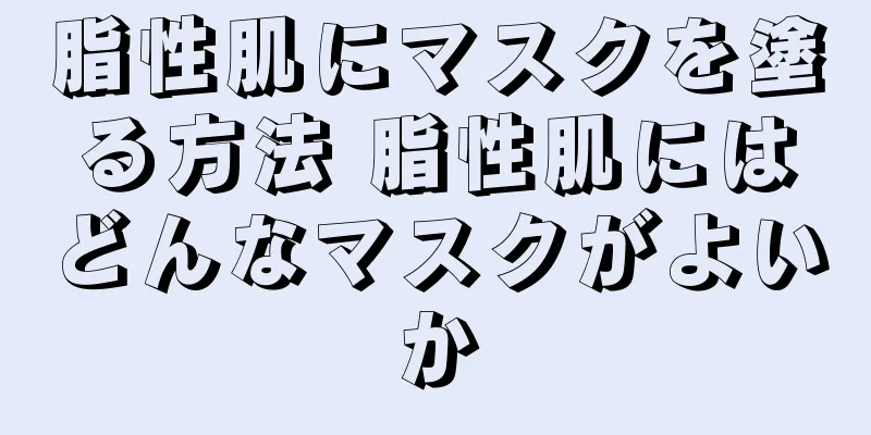 脂性肌にマスクを塗る方法 脂性肌にはどんなマスクがよいか