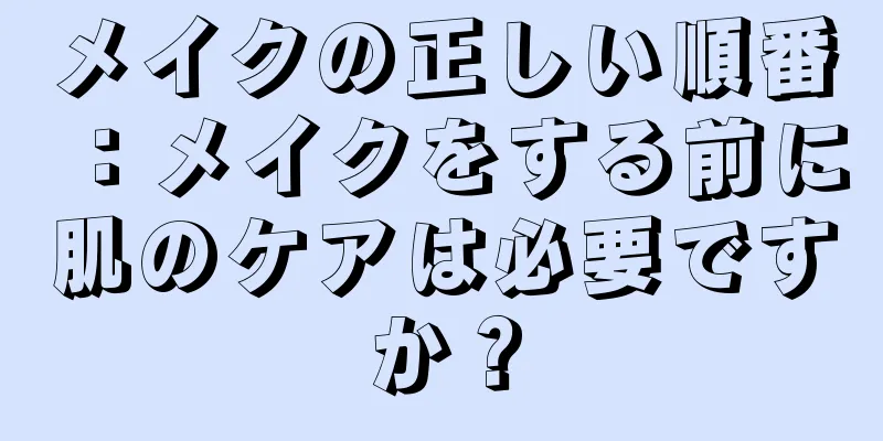 メイクの正しい順番：メイクをする前に肌のケアは必要ですか？