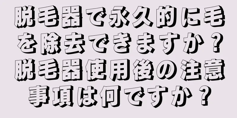 脱毛器で永久的に毛を除去できますか？脱毛器使用後の注意事項は何ですか？