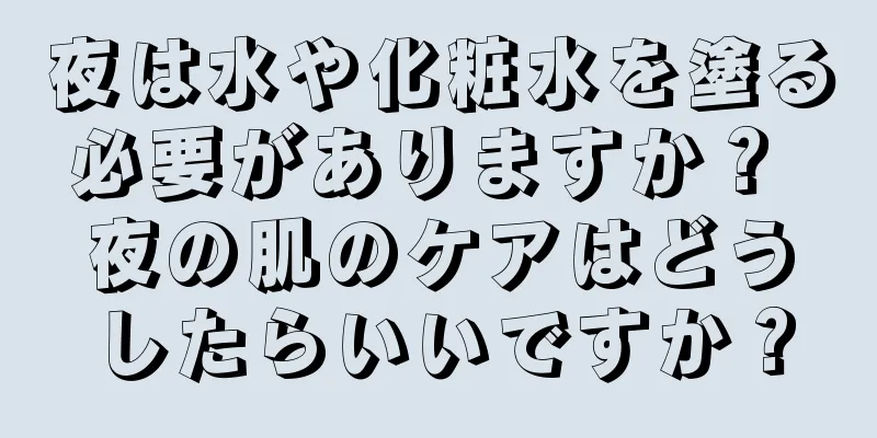 夜は水や化粧水を塗る必要がありますか？ 夜の肌のケアはどうしたらいいですか？