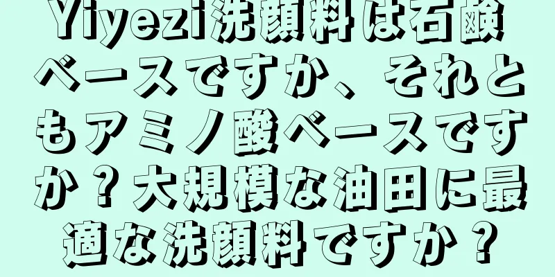 Yiyezi洗顔料は石鹸ベースですか、それともアミノ酸ベースですか？大規模な油田に最適な洗顔料ですか？