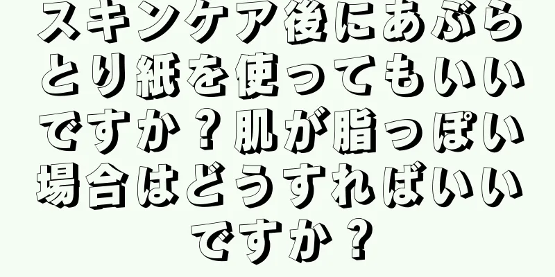 スキンケア後にあぶらとり紙を使ってもいいですか？肌が脂っぽい場合はどうすればいいですか？