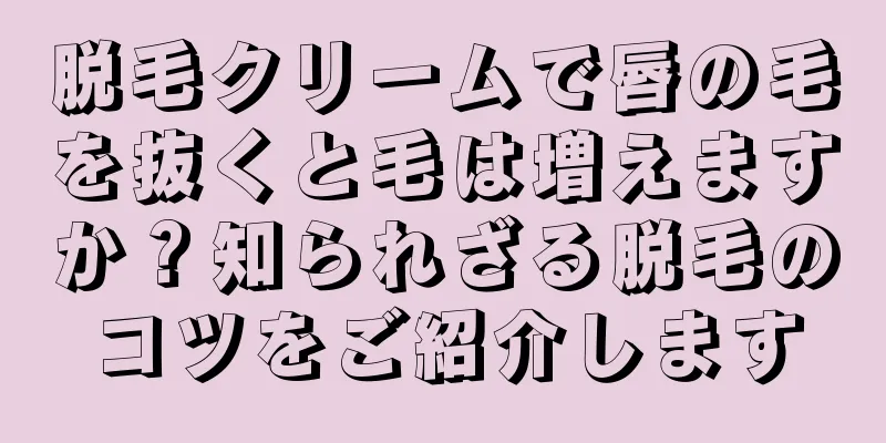 脱毛クリームで唇の毛を抜くと毛は増えますか？知られざる脱毛のコツをご紹介します