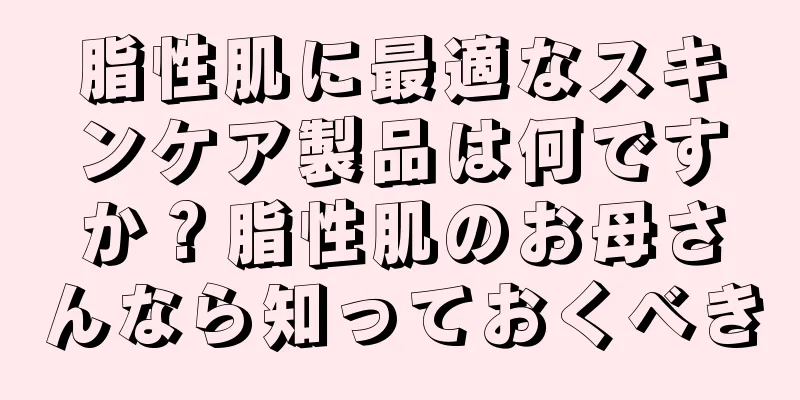 脂性肌に最適なスキンケア製品は何ですか？脂性肌のお母さんなら知っておくべき