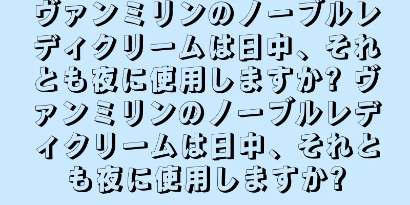 ヴァンミリンのノーブルレディクリームは日中、それとも夜に使用しますか? ヴァンミリンのノーブルレディクリームは日中、それとも夜に使用しますか?