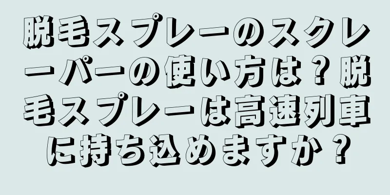 脱毛スプレーのスクレーパーの使い方は？脱毛スプレーは高速列車に持ち込めますか？