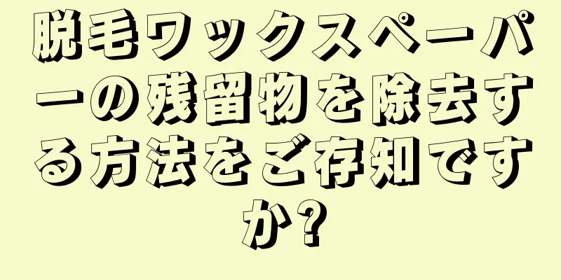 脱毛ワックスペーパーの残留物を除去する方法をご存知ですか?