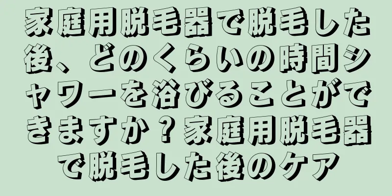 家庭用脱毛器で脱毛した後、どのくらいの時間シャワーを浴びることができますか？家庭用脱毛器で脱毛した後のケア