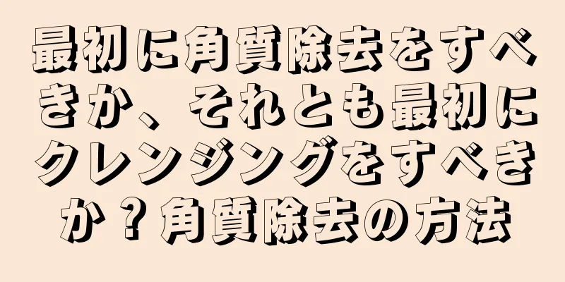 最初に角質除去をすべきか、それとも最初にクレンジングをすべきか？角質除去の方法