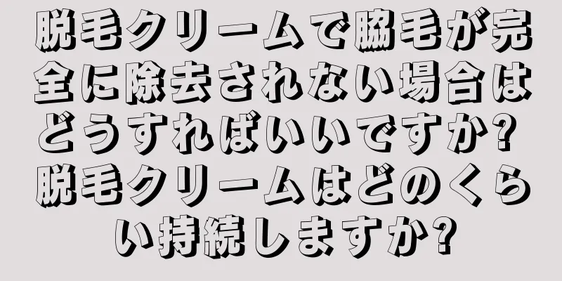 脱毛クリームで脇毛が完全に除去されない場合はどうすればいいですか? 脱毛クリームはどのくらい持続しますか?